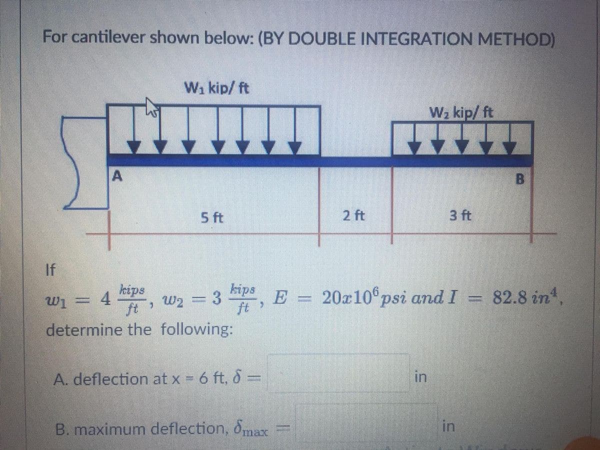 For cantilever shown below: (BY DOUBLE INTEGRATION METHOD)
W₁ kip/ ft
W₂ kip/ft
A
5 ft
2 ft
3 ft
If
kips
E
, E = 20x106 psi and I
m
W₁ = 4
W₂ = 3
determine the following:
A. deflection at x = 6 ft. d =
in
B. maximum deflection, max
kips
in
B
82.8 in