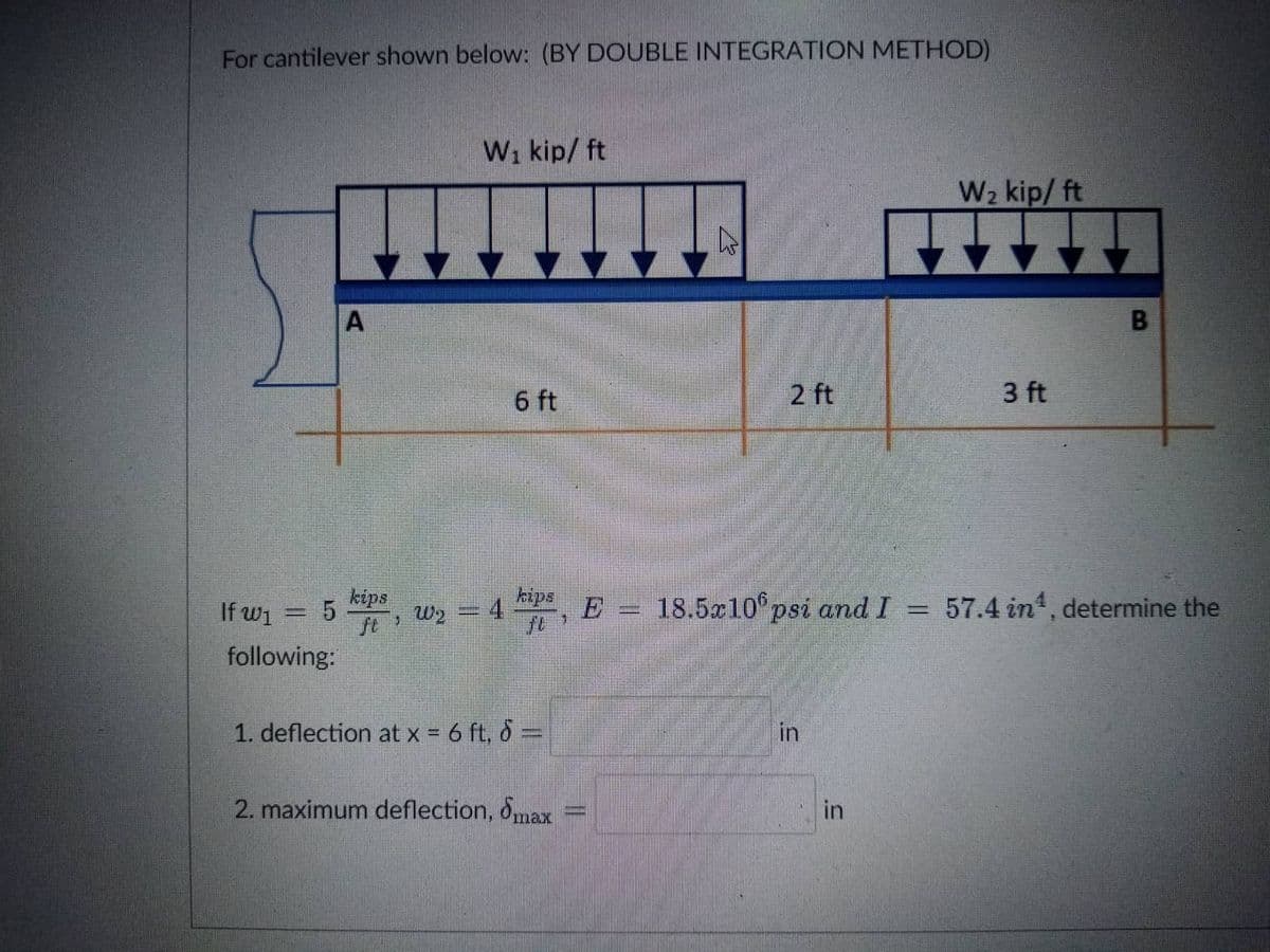 For cantilever shown below: (BY DOUBLE INTEGRATION METHOD)
W₁ kip/ ft
A
6 ft
2 ft
kips
If w₁
—
kips
ft W₂
4
18.5x10 psi and I =
following:
1. deflection at x = 6 ft, d=
in
2. maximum deflection, max
||
=
in
W₂ kip/ ft
3 ft
57.4 in¹, determine the
B