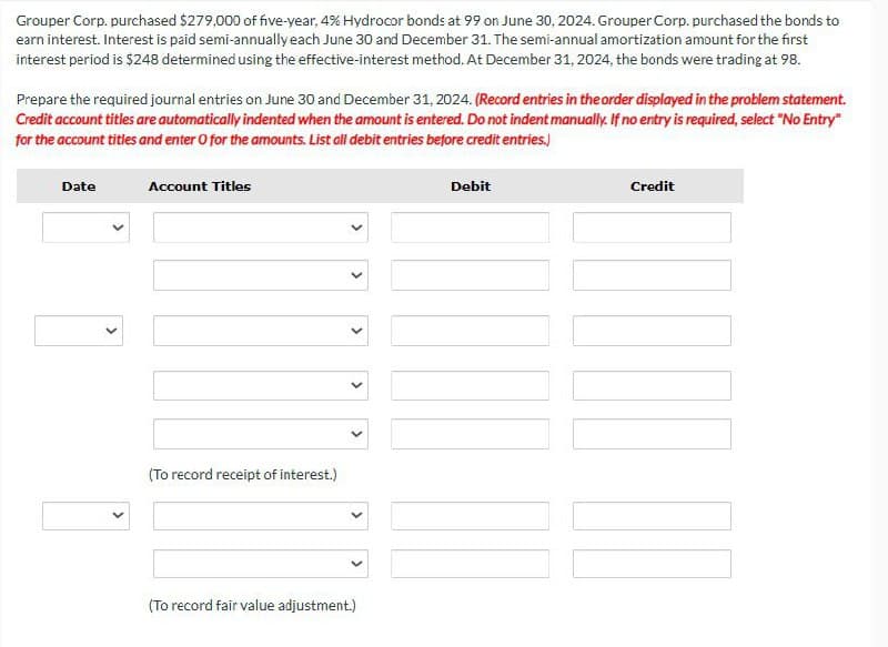 Grouper Corp. purchased $279,000 of five-year, 4% Hydrocor bonds at 99 on June 30, 2024. Grouper Corp. purchased the bonds to
earn interest. Interest is paid semi-annually each June 30 and December 31. The semi-annual amortization amount for the first
interest period is $248 determined using the effective-interest method. At December 31, 2024, the bonds were trading at 98.
Prepare the required journal entries on June 30 and December 31, 2024. (Record entries in the order displayed in the problem statement.
Credit account titles are automatically indented when the amount is entered. Do not indent manually. If no entry is required, select "No Entry"
for the account titles and enter O for the amounts. List all debit entries before credit entries.)
Date
Account Titles
>
>
>
>
>
(To record receipt of interest.)
(To record fair value adjustment.)
Debit
Credit