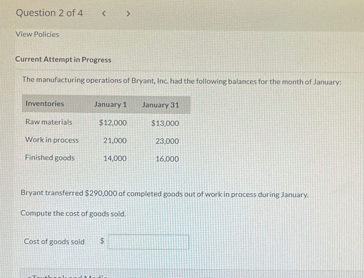 Question 2 of 4
< >
View Policies
Current Attempt in Progress
The manufacturing operations of Bryant, Inc. had the following balances for the month of January:
Inventories
January 1
January 31
Raw materials
$12,000
$13,000
Work in process
21,000
23,000
Finished goods
14,000
16,000
Bryant transferred $290,000 of completed goods out of work in process during January.
Compute the cost of goods sold.
Cost of goods sold