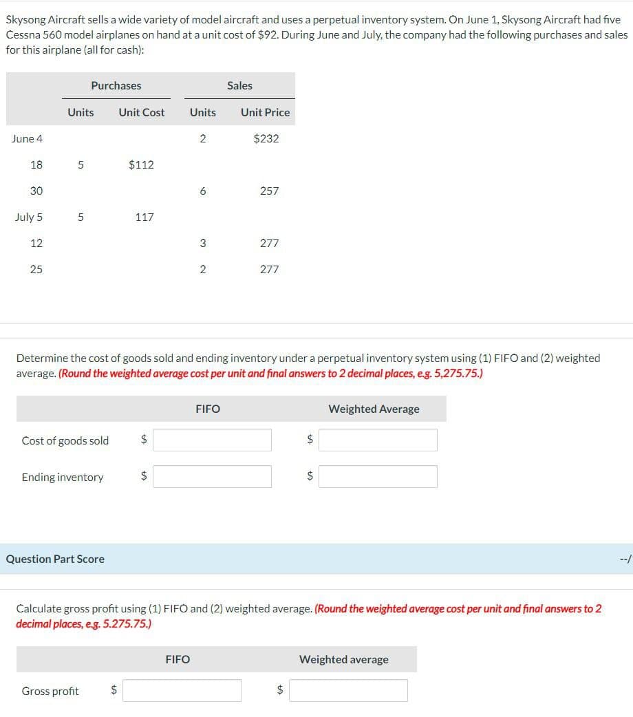 Skysong Aircraft sells a wide variety of model aircraft and uses a perpetual inventory system. On June 1, Skysong Aircraft had five
Cessna 560 model airplanes on hand at a unit cost of $92. During June and July, the company had the following purchases and sales
for this airplane (all for cash):
Purchases
Sales
Units
Unit Cost
Units
Unit Price
June 4
2
$232
18
5
$112
30
6
257
July 5
5
117
12
25
3
277
2
277
Determine the cost of goods sold and ending inventory under a perpetual inventory system using (1) FIFO and (2) weighted
average. (Round the weighted average cost per unit and final answers to 2 decimal places, e.g. 5,275.75.)
Cost of goods sold
$
Ending inventory
$
Question Part Score
FIFO
$
$
Weighted Average
Calculate gross profit using (1) FIFO and (2) weighted average. (Round the weighted average cost per unit and final answers to 2
decimal places, e.g. 5.275.75.)
Gross profit
$
FIFO
$
Weighted average
--/