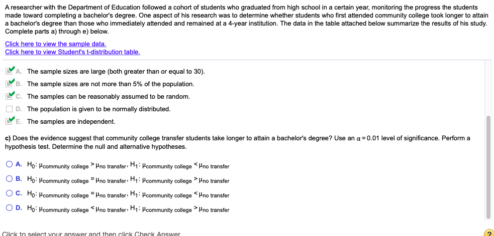 A researcher with the Department of Education followed a cohort of students who graduated from high school in a certain year, monitoring the progress the students
made toward completing a bachelor's degree. One aspect of his research was to determine whether students who first attended community college took longer to attain
a bachelor's degree than those who immediately attended and remained at a 4-year institution. The data in the table attached below summarize the results of his study.
Complete parts a) through e) below.
Click here to view the sample data.
Click here to view Student's t-distribution table.
A. The sample sizes are large (both greater than or equal to 30).
B. The sample sizes are not more than 5% of the population.
C. The samples can be reasonably assumed to be random.
O D. The population is given to be normally distributed.
YE. The samples are independent.
c) Does the evidence suggest that community college transfer students take longer to attain a bachelor's degree? Use an a = 0.01 level of significance. Perform a
hypothesis test. Determine the null and alternative hypotheses.
O A. Ho: Hcommunity college > Hno transfer: H: Hcommunity college Hno transfer
O B. Ho: Hcommunity college = Pno transfer: H: Hcommunity college >Pno transfer
O C. Ho: Hcommunity college = Hno transfer: H1: Hcommunity college Hno transfer
O D. Ho: Hcommunity college <Hno transfer: H1: Pcommunity college Hno transfer
Click to select vour answer and then click Check Answer
(?
