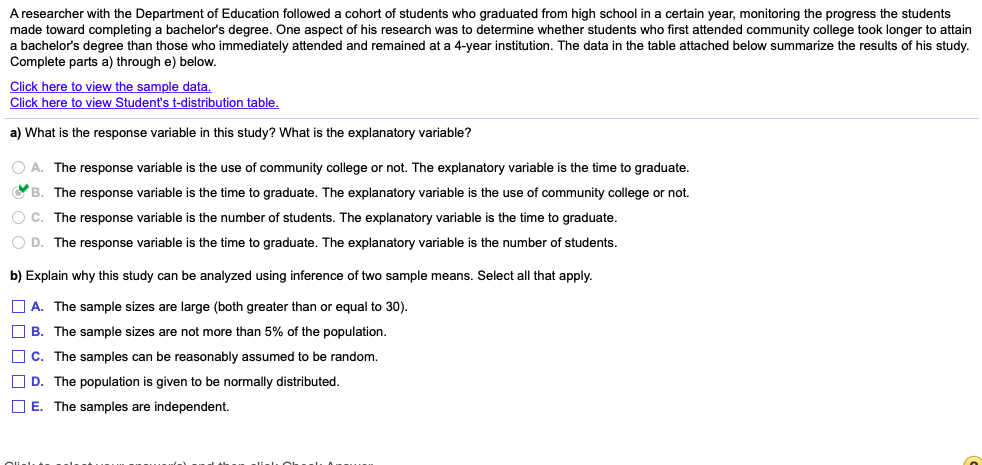 A researcher with the Department of Education followed a cohort of students who graduated from high school in a certain year, monitoring the progress the students
made toward completing a bachelor's degree. One aspect of his research was to determine whether students who first attended community college took longer to attain
a bachelor's degree than those who immediately attended and remained at a 4-year institution. The data in the table attached below summarize the results of his study.
Complete parts a) through e) below.
Click here to view the sample data.
Click here to view Student's t-distribution table.
a) What is the response variable in this study? What is the explanatory variable?
O A. The response variable is the use of community college or not. The explanatory variable is the time to graduate.
B. The response variable is the time to graduate. The explanatory variable is the use of community college or not.
O C. The response variable is the number of students. The explanatory variable is the time to graduate.
O D. The response variable is the time to graduate. The explanatory variable is the number of students.
b) Explain why this study can be analyzed using inference of two sample means. Select all that apply.
O A. The sample sizes are large (both greater than or equal to 30).
O B. The sample sizes are not more than 5% of the population.
O C. The samples can be reasonably assumed to be random.
O D. The population is given to be normally distributed.
O E. The samples are independent.
