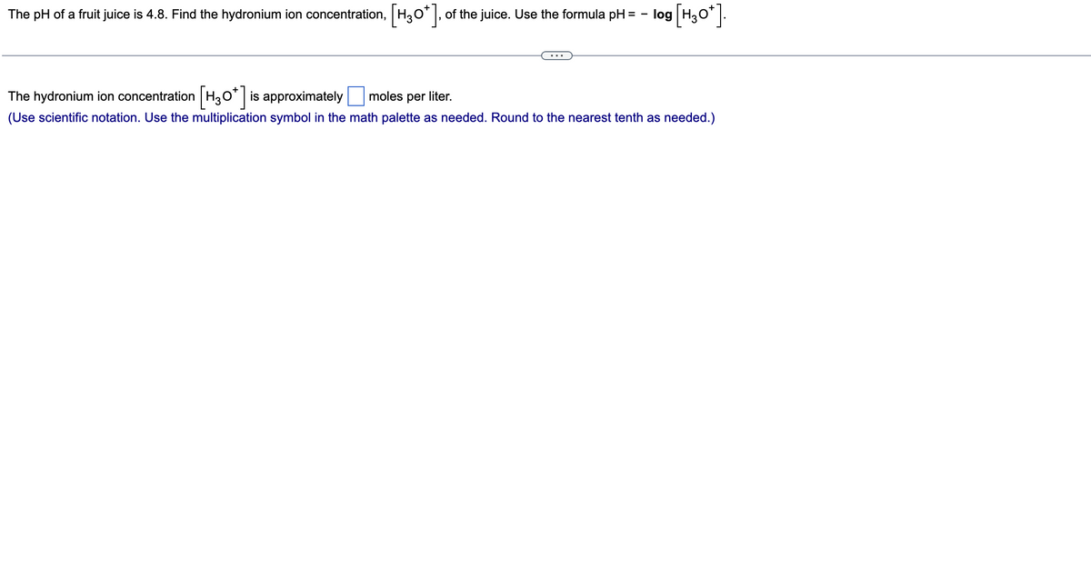 The pH of a fruit juice is 4.8. Find the hydronium ion concentration, [H3O*], 0
of the juice. Use the formula pH = -log [H3O*].
...
The hydronium ion concentration [H3O*] is approximately moles per liter.
(Use scientific notation. Use the multiplication symbol in the math palette as needed. Round to the nearest tenth as needed.)