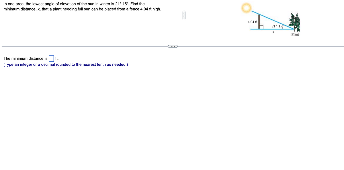 In one area, the lowest angle of elevation of the sun in winter is 21° 15'. Find the
minimum distance, x, that a plant needing full sun can be placed from a fence 4.04 ft high.
The minimum distance is ft.
(Type an integer or a decimal rounded to the nearest tenth as needed.)
~
4.04 ft
21° 15
X
Plant