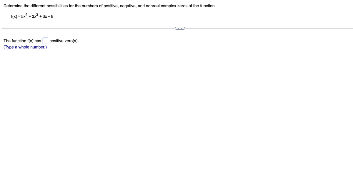 Determine the different possibilities for the numbers of positive, negative, and nonreal complex zeros of the function.
f(x) = 5x² + 3x² + 3x -
-8
The function f(x) has
(Type a whole number.)
positive zero(s).