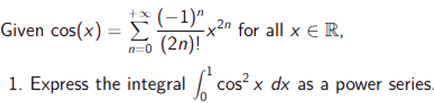 +x (-1)"
Given cos(x) = (-1)".
n=0 (2n)!
-x2n for all x E R,
%3D
1. Express the integral cos x dx as a power series.
CoS
