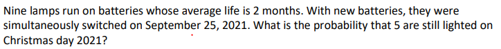 Nine lamps run on batteries whose average life is 2 months. With new batteries, they were
simultaneously switched on September 25, 2021. What is the probability that 5 are still lighted on
Christmas day 2021?