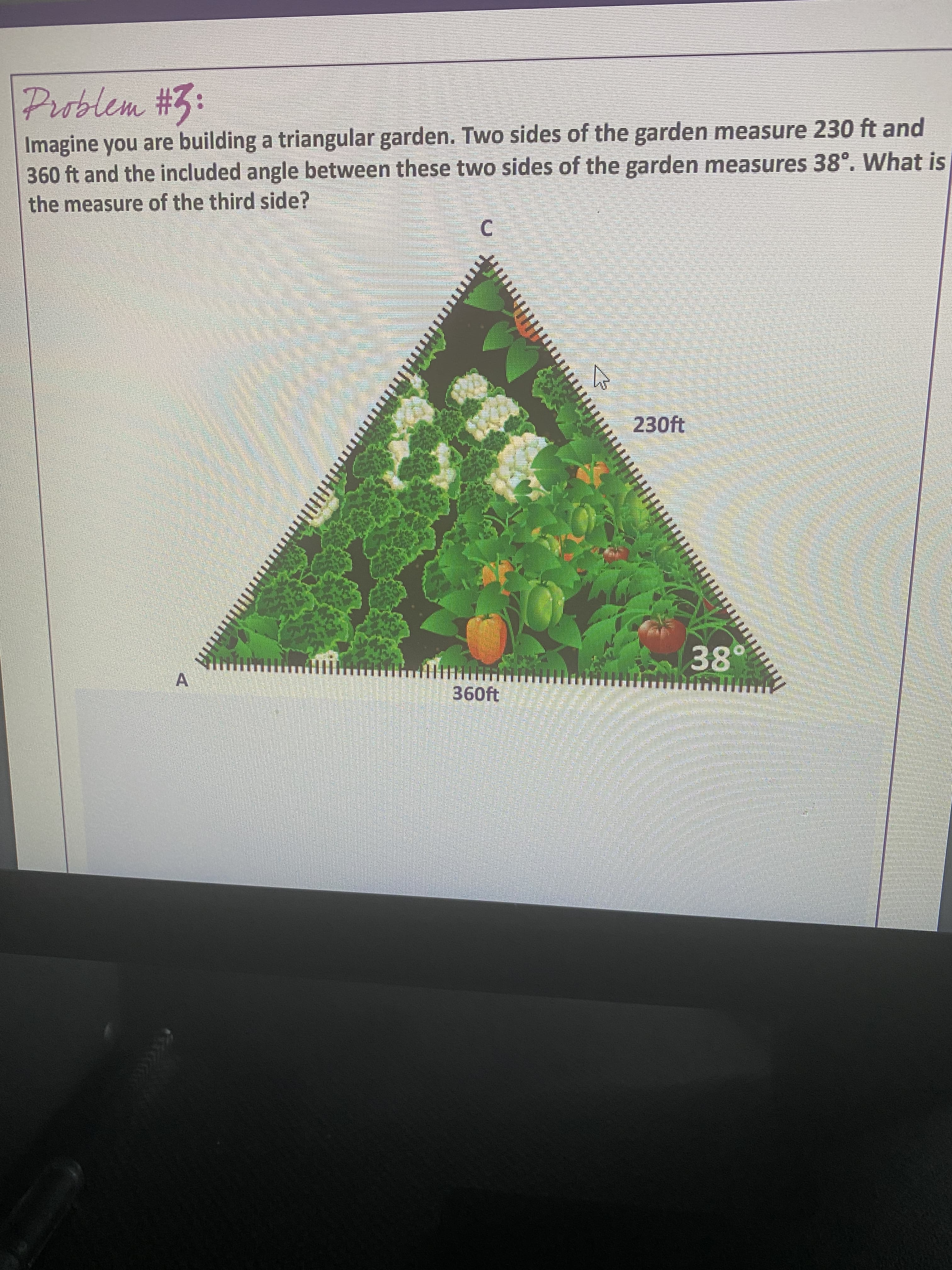 ttock
Problem #3:
Imagine you are building a triangular garden. Two sides of the garden measure 230 ft and
360 ft and the included angle between these two sides of the garden measures 38°, What is
the measure of the third side?
C.
230ft
A.
