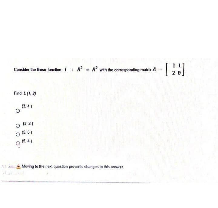 Consider the linear function L R R with the corresponding matrix A
20
Find L(1, 2)
(3. 4 )
O (3. 2)
(5, 6 )
(5, 4)
vs buA Moving to the next question prevents changes to this answer.
