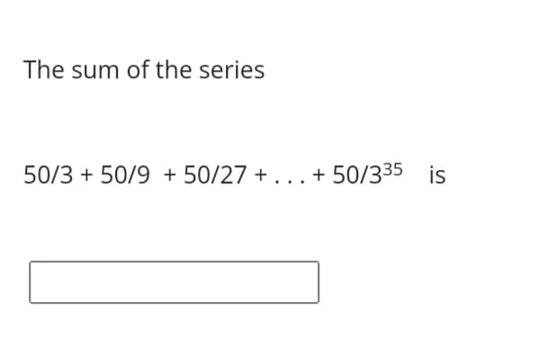 The sum of the series
50/3 + 50/9 + 50/27 + ... + 50/335 is
