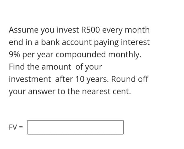 Assume you invest R500 every month
end in a bank account paying interest
9% per year compounded monthly.
Find the amount of your
investment after 10 years. Round off
your answer to the nearest cent.
FV =
