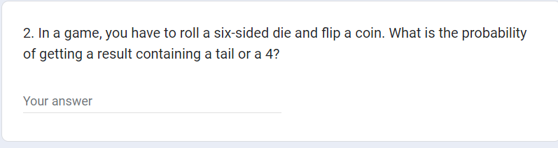 2. In a game, you have to roll a six-sided die and flip a coin. What is the probability
of getting a result containing a tail or a 4?
Your answer