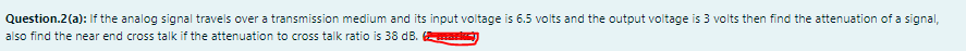 Question.2(a): If the analog signal travels over a transmission medium and its input voltage is 6.5 volts and the output voltage is 3 volts then find the attenuation of a signal,
also find the near end cross talk if the attenuation to cross talk ratio is 38 dB.
