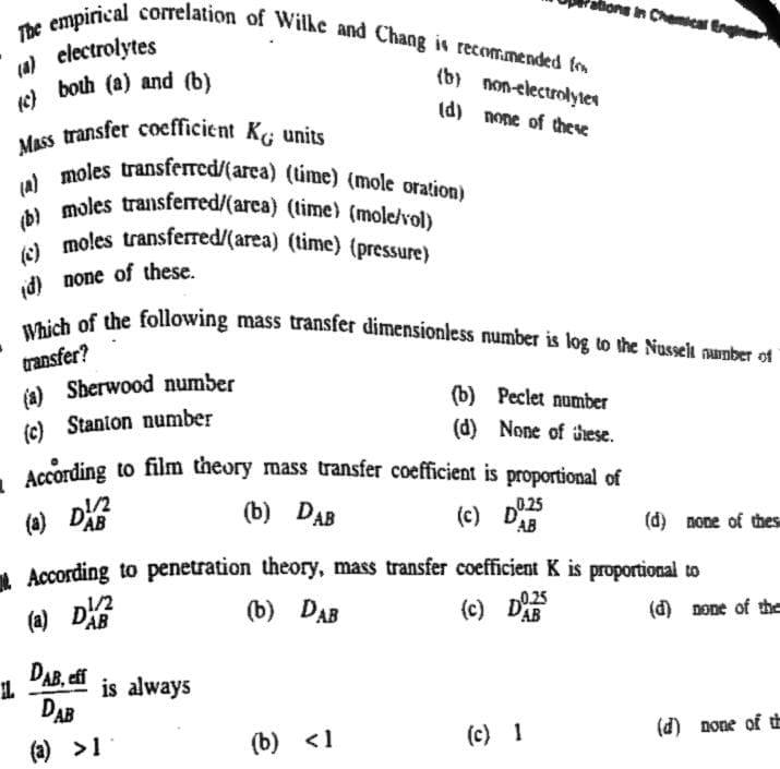 Mass transfer coefficient Kg units
- According to film theory mass transfer coefficient is proportional of
(b) moles transferred/(area) (time) (mole/vol)
() moles transferred/(area) (time) (pressure)
(a) moles transferred/(area) (time) (mole oration)
Which of the following mass transfer dimensionless number is log to the Nusselt number of
The empirical correlation of Wilhe and Chang is recom.mended fo
hons in Chemical Engne
(a) clectrolytes
both (a) and (b)
(b) non-electrolyten
(d) none of these
(c)
id) none of these.
transfer?
(a) Sberwood number
(b) Peclet number
(c) Stanton number
(d) None of these.
According to film theory mass transfer coefficient is proportional of
(a) DE
1/2
(b) DAB
(c) D
025
AB
(d) none of thes
1 According to penetration theory, mass transfer coefficient K is proportional to
(b) DAB
0.25
(a) DE
1/2
AB
(c) D
(d) none of the
DAB, eff
is always
DAB
(c) 1
(d) none of tt
(a) >1
(b) <1
