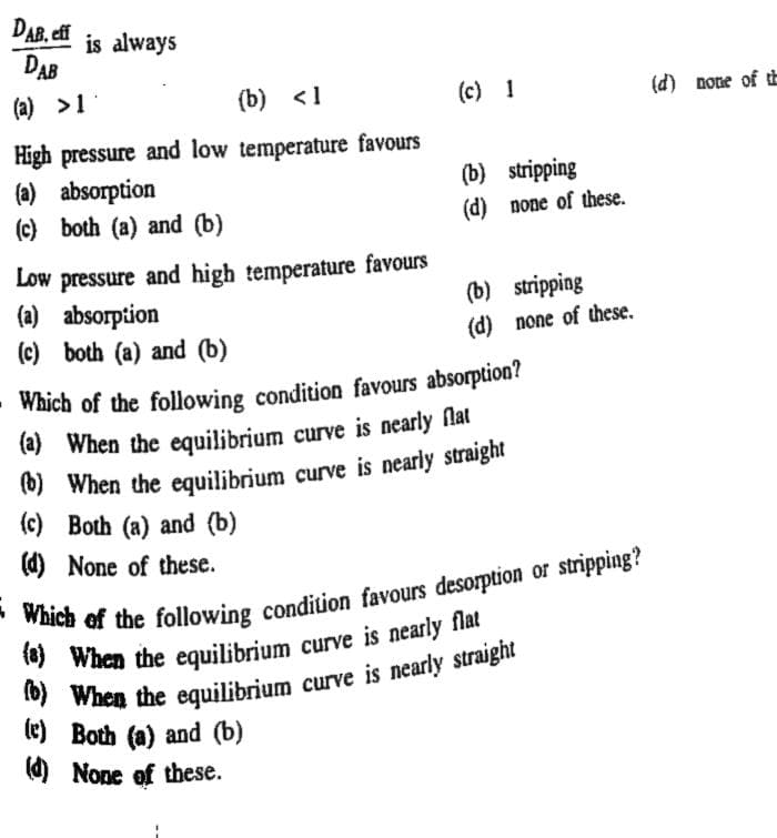 DAB, eff
is always
DAB
(a) >1
(b) <1
(c) 1
(d) none of tE
High pressure and low temperature favours
(a) absorption
(c) both (a) and (b)
(b) stripping
(d) none of these.
Low pressure and high temperature favours
(a) absorption
(c) both (a) and (b)
(b) stripping
(d) none of these.
Which of the following condition favours absorption?
(a) When the equilibrium
(b) When the equilibrium
(c) Both (a) and (b)
(d) None of these.
curve is nearly flat
le) Both (a) and (b)
O None of these.
