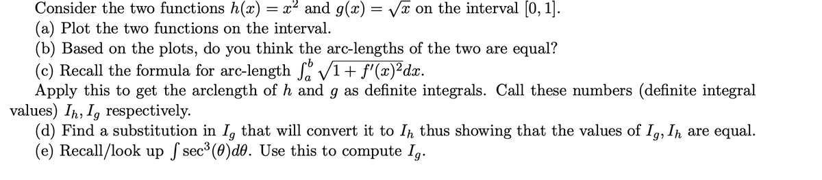 Consider the two functions h(x) = x² and g(x) = Vx on the interval [0, 1].
(a) Plot the two functions on the interval.
(b) Based on the plots, do you think the arc-lengths of the two are equal?
(c) Recall the formula for arc-length V1+ f'(x)²dx.
Apply this to get the arclength of h and g as definite integrals. Call these numbers (definite integral
values) In, I, respectively.
(d) Find a substitution in I, that will convert it to In thus showing that the values of I,, In are equal.
(e) Recall/look up ſ sec (0)d0. Use this to compute Ig.
