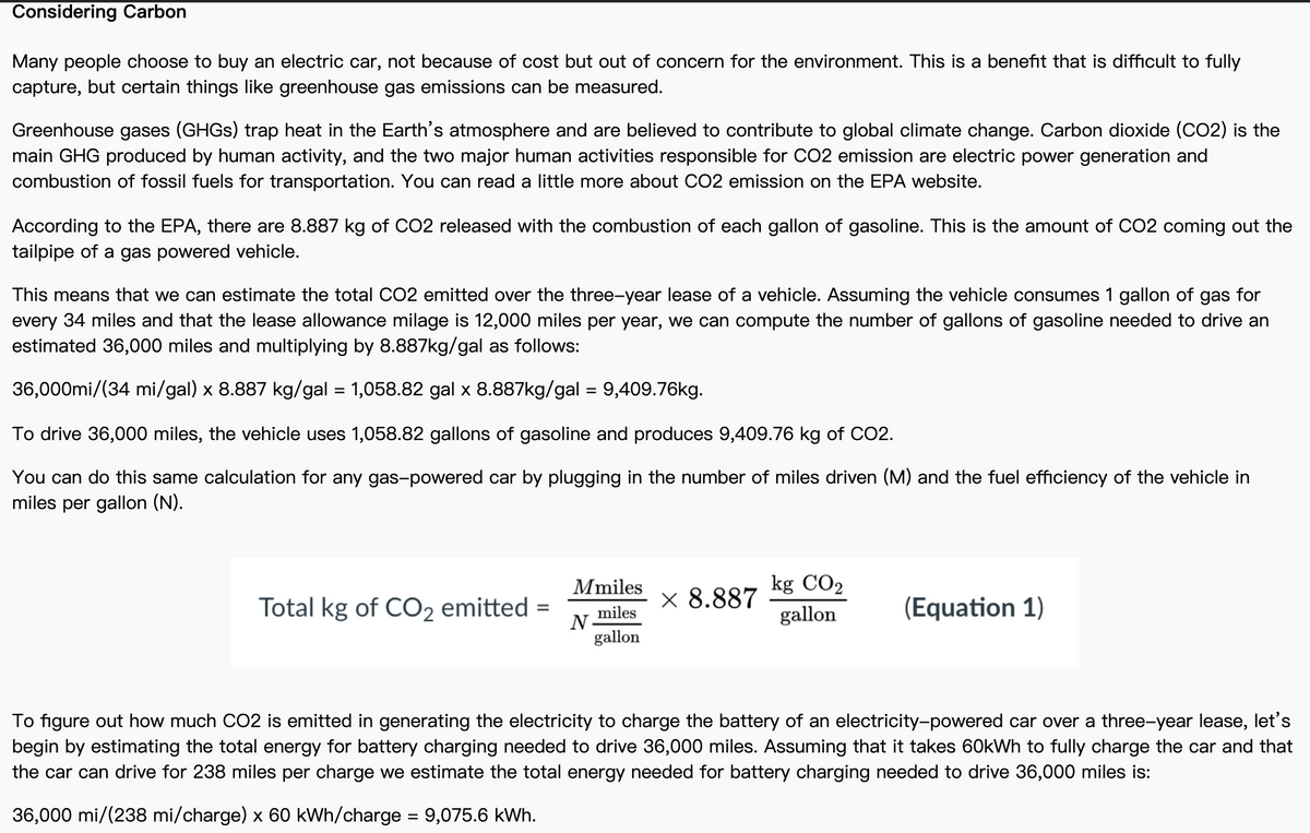 Considering Carbon
Many people choose to buy an electric car, not because of cost but out of concern for the environment. This is a benefit that is difficult to fully
capture, but certain things like greenhouse gas emissions can be measured.
Greenhouse gases (GHGS) trap heat in the Earth's atmosphere and are believed to contribute to global climate change. Carbon dioxide (CO2) is the
main GHG produced by human activity, and the two major human activities responsible for CO2 emission are electric power generation and
combustion of fossil fuels for transportation. You can read a little more about CO2 emission on the EPA website.
According to the EPA, there are 8.887 kg of CO2 released with the combustion of each gallon of gasoline. This is the amount of CO2 coming out the
tailpipe of a gas powered vehicle.
This means that we can estimate the total CO2 emitted over the three-year lease of a vehicle. Assuming the vehicle consumes 1 gallon of gas for
every 34 miles and that the lease allowance milage is 12,000 miles per year, we can compute the number of gallons of gasoline needed to drive an
estimated 36,000 miles and multiplying by 8.887kg/gal as follows:
36,000mi/(34 mi/gal) x 8.887 kg/gal = 1,058.82 gal x 8.887kg/gal = 9,409.76kg.
To drive 36,000 miles, the vehicle uses 1,058.82 gallons of gasoline and produces 9,409.76 kg of CO2.
You can do this same calculation for any gas-powered car by plugging in the number of miles driven (M) and the fuel efficiency of the vehicle in
miles per gallon (N).
Mmiles
kg CO2
Total kg of CO, emitted =
× 8.887
(Equation 1)
miles
N-
gallon
gallon
To figure out how much CO2 is emitted in generating the electricity to charge the battery of an electricity-powered car over a three-year lease, let's
begin by estimating the total energy for battery charging needed to drive 36,000 miles. Assuming that it takes 60kWh to fully charge the car and that
the car can drive for 238 miles per charge we estimate the total energy needed for battery charging needed to drive 36,000 miles is:
36,000 mi/(238 mi/charge) x 60 kWh/charge = 9,075.6 kWh.
