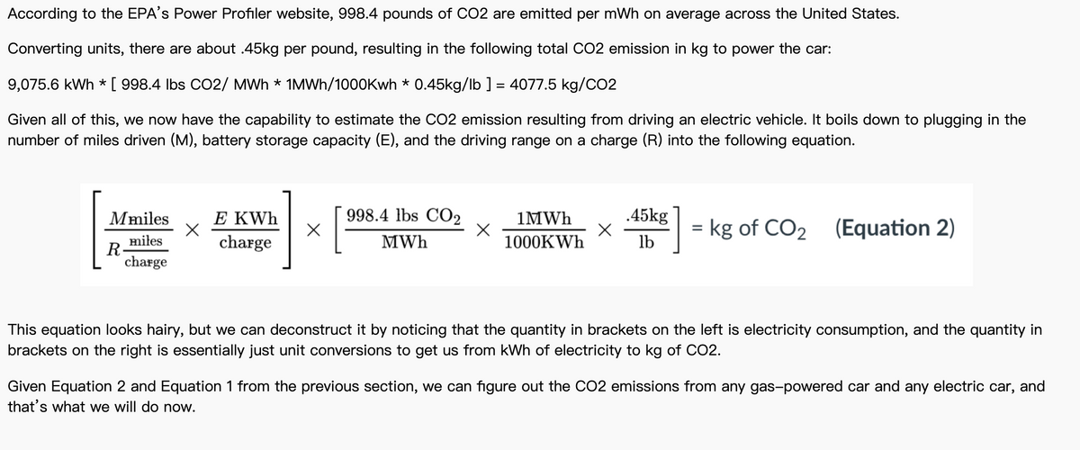 According to the EPA's Power Profiler website, 998.4 pounds of CO2 are emitted per mWh on average across the United States.
Converting units, there are about .45kg per pound, resulting in the following total CO2 emission in kg to power the car:
9,075.6 kWh * [ 998.4 Ibs CO2/ MWh * 1MWH/1000Kwh * 0.45kg/lb ] = 4077.5 kg/CO2
Given all of this, we now have the capability to estimate the CO2 emission resulting from driving an electric vehicle. It boils down to plugging in the
number of miles driven (M), battery storage capacity (E), and the driving range on a charge (R) into the following equation.
998.4 lbs CO2
.45kg
E KWh
charge
Mmiles
1MWH
= kg of CO2 (Equation 2)
miłes
R
charge
MWh
1000KWH
lb
This equation looks hairy, but we can deconstruct it by noticing that the quantity in brackets on the left is electricity consumption, and the quantity in
brackets on the right is essentially just unit conversions to get us from kWh of electricity to kg of CO2.
Given Equation 2 and Equation 1 from the previous section, we can figure out the C02 emissions from any gas-powered car and any electric car, and
that's what we will do now.
