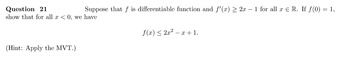 Question 21
Suppose that f is differentiable function and f'(x) ≥ 2x − 1 for all x € R. If ƒ(0) = 1,
show that for all x < 0, we have
(Hint: Apply the MVT.)
f(x) ≤ 2x² − x + 1.