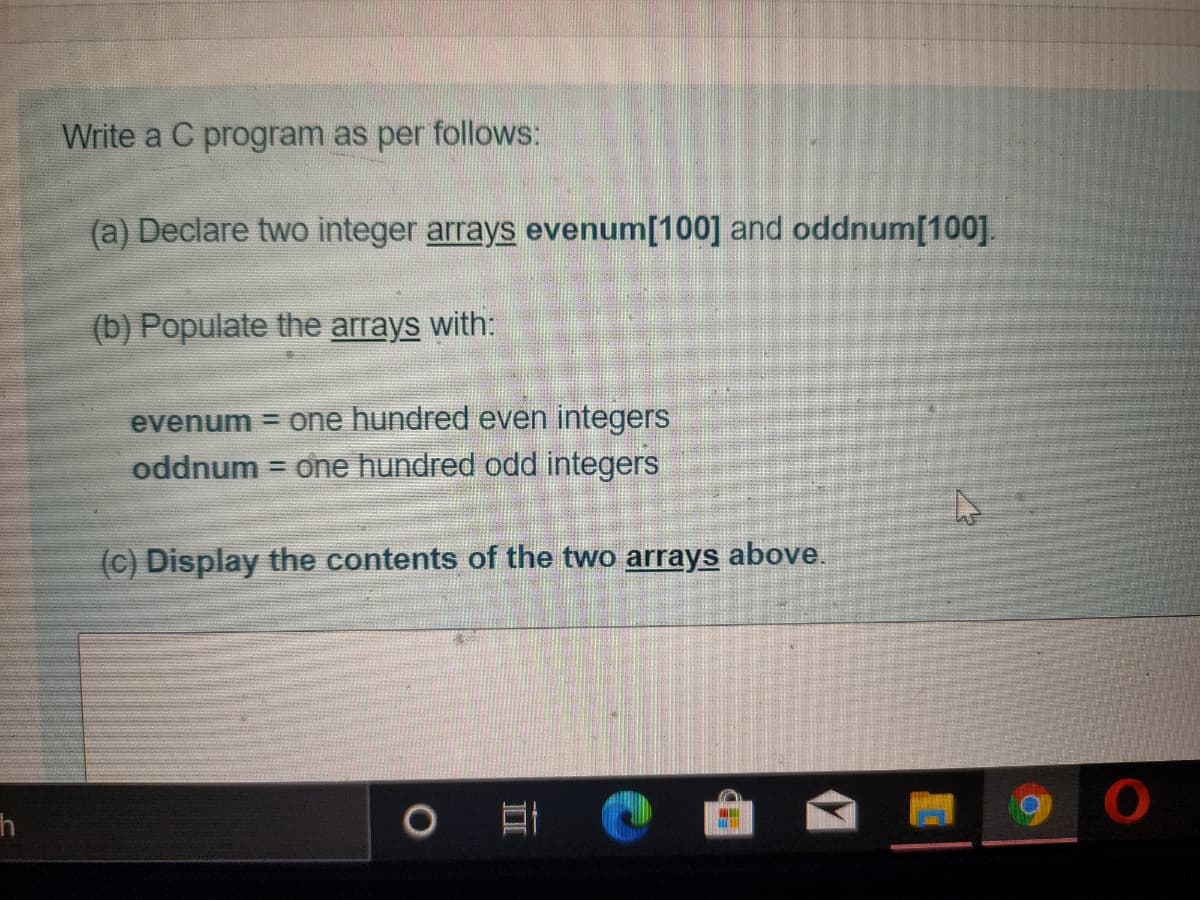 Write a C program as per follows:
(a) Declare two integer arrays evenum[100] and oddnum[100].
(b) Populate the arrays with:
evenum = one hundred even integers
one hundred odd integers
oddnum
(c) Display the contents of the two arrays above.
h
