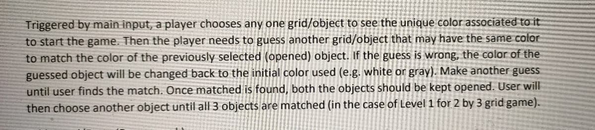 Triggered by main input, a player chooses any one grid/object to see the unique color associated to it
to start the game. Then the player needs to guess another grid/object that may have the same color
to match the color of the previously selected (opened) object. If the guess is wrong, the color of the
guessed object will be changed back to the initial color used (e.g. white or gray). Make another guess
until user finds the match. Once matched is found, both the objects should be kept opened. User will
then choose another object until all 3 objects are matched (in the case of Level 1 for 2 by 3 grid game).
