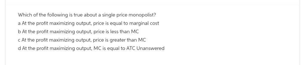 Which of the following is true about a single price monopolist?
a At the profit maximizing output, price is equal to marginal cost
b At the profit maximizing output, price is less than MC
c At the profit maximizing output, price is greater than MC
d At the profit maximizing output, MC is equal to ATC Unanswered