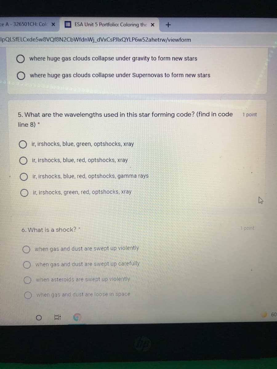ze A - 326501CH: Colc x
ESA Unit 5 Portfolio: Coloring the X
IpQLSfELCxde5w8VQf8N2CbWfdnWj_dVxCsPJIxQYLP6w52ahetrw/viewform
where huge gas clouds collapse under gravity to form new stars
where huge gas clouds collapse under Supernovas to form new stars
5. What are the wavelengths used in this star forming code? (find in code
1 point
line 8) *
ir, irshocks, blue, green, optshocks, xray
ir, irshocks, blue, red, optshocks, xray
ir, irshocks, blue, red, optshocks, gamma rays
ir, irshocks, green, red, optshocks, xray
6. What is a shock?
1 point
when gas and dust are swept up violently
when gas and dust are swept up carefully
when asteroids are swept up violently
when gas and dust are loose in space
60
