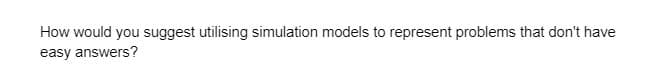 How would you suggest utilising simulation models to represent problems that don't have
easy answers?