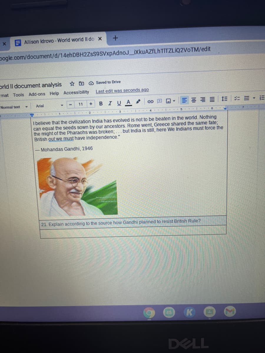 A Allison Idrovo-World world II do x
pogle.com/document/d/14ehDBH2ZsS9SVxpAdnoJ_iXkuAZfLhTITZLİQ2VoTM/edit
prld Il document analysis
* D O Saved to Drive
mat Tools Add-ons Help Accessibility
Last edit was seconds ago
Normal text
Arial
11
+.
BIUA
GD E -
1 2
3 I
4
I believe that the civilization India has evolved is not to be beaten in the world. Nothing
can equal the seeds sown by our ancestors. Rome went, Greece shared the same fate;
the might of the Pharaohs was broken;... but India is still, here We Indians must force the
British out we must have independence."
- Mohandas Gandhi, 1946
21. Explain according to the source how Gandhi planned to resist British Rule?
K
DELL
