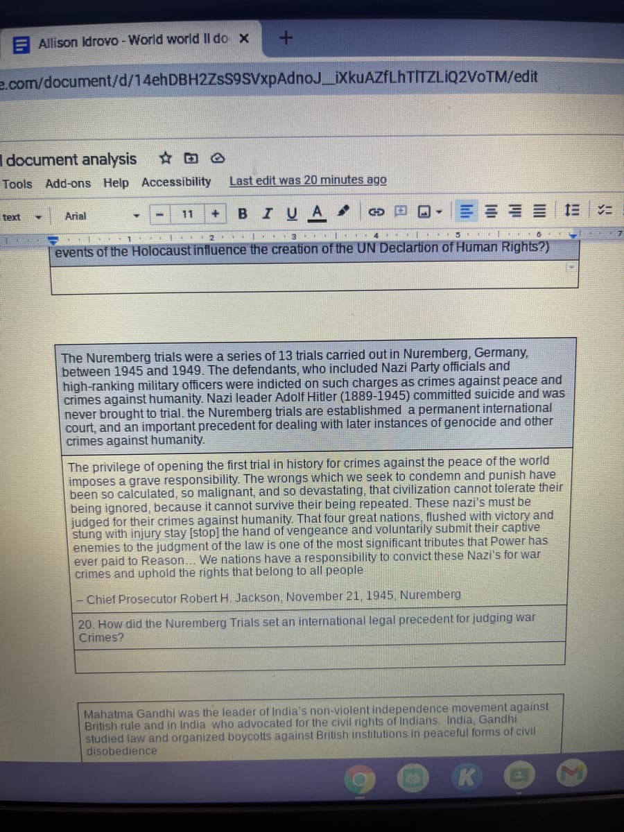 A Allison Idrovo - World world II do x
e.com/document/d/14ehDBH2ZsS9SVxpAdnoJ_iXkuAZfLhTITZLIQ2VoTM/edit
I document analysis
Tools Add-ons Help Accessibility
Last edit was 20 minutes ago
BIUA.
text
Arial
11
2 . 3 |
4 | 5 | 6
events of the Holocaust influence the creation of the UN Declartion of Human Rights?)
The Nuremberg trials were a series of 13 trials carried out in Nuremberg, Germany,
between 1945 and 1949. The defendants, who included Nazi Party officials and
high-ranking military officers were indicted on such charges as crimes against peace and
crimes against humanity. Nazi leader Adolf Hitler (1889-1945) committed suicide and was
never brought to trial. the Nuremberg trials are establishmed a permanent international
court, and an important precedent for dealing with later instances of genocide and other
crimes against humanity.
The privilege of opening the first trial in history for crimes against the peace of the world
imposes a grave responsibility. The wrongs which we seek to condemn and punish have
been so calculated, so malignant, and so devastating, that civilization cannot tolerate their
being ignored, because it cannot survive their being repeated. These nazi's must be
judged for their crimes against humanity. That four great nations, flushed with victory and
stung with injury stay [stop] the hand of vengeance and voluntarily submit their captive
enemies to the judgment of the law is one of the most significant tributes that Power has
ever paid to Reason... We nations have a responsibility to convict these Nazi's for war
crimes and uphold the rights that belong to all people
- Chief Prosecutor Robert H. Jackson, November 21, 1945, Nuremberg
20. How did the Nuremberg Trials set an international legal precedent for judging war
Crimes?
Mahatma Gandhi was the leader of India's non-violent independence movement against
British rule and in India who advocated for the civil rights of Indians. India, Gandhi
studied law and organized boycotts against British institutions in peaceful forms of civil
disobedience
