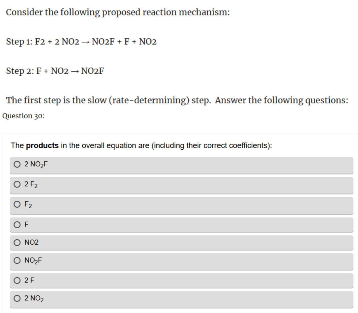 Consider the following proposed reaction mechanism:
Step 1: F2 + 2 NO2 → NO2F + F + NO2
Step 2: F + NO2 → NO2F
The first step is the slow (rate-determining) step. Answer the following questions:
Question 30:
The products in the overall equation are (including their correct coefficients):
○ 2 NO₂F
○ 2 F2
○ F2
OF
NO2
○ NO2F
○ 2 F
○ 2 NO2