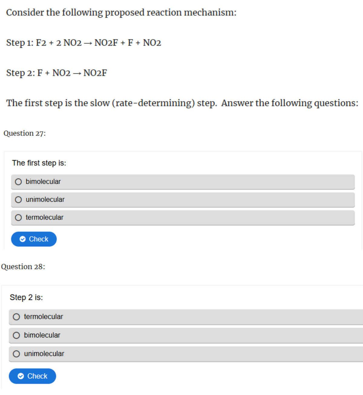 Consider the following proposed reaction mechanism:
Step 1: F2 + 2 NO2 → NO2F + F + NO2
Step 2: F + NO2 → NO2F
The first step is the slow (rate-determining) step. Answer the following questions:
Question 27:
The first step is:
bimolecular
unimolecular
termolecular
Check
Question 28:
Step 2 is:
termolecular
bimolecular
unimolecular
Check