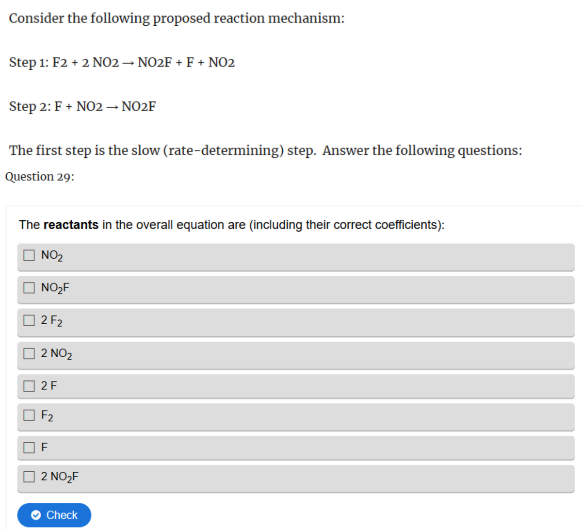 Consider the following proposed reaction mechanism:
Step 1: F2 + 2 NO2 → NO2F + F + NO2
Step 2: F + NO2 → NO2F
The first step is the slow (rate-determining) step. Answer the following questions:
Question 29:
The reactants in the overall equation are (including their correct coefficients):
NO2
NO₂F
2 F2
2 NO2
2 F
F2
F
2 NO2F
Check