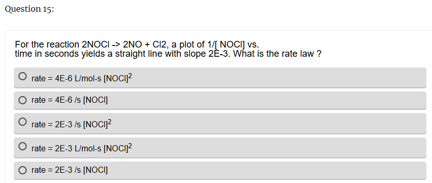 Question 15:
For the reaction 2NOCI -> 2NO + Cl2, a plot of 1/[ NOCI] vs.
time in seconds yields a straight line with slope 2Ĕ-3. What is the rate law?
rate=4E-6 L/mol-s [NOCI]²
rate = 4E-6/s [NOCI]
rate = 2E-3/s [NOCI]²
-=
rate = 2E-3 L/mol-s [NOCI]²
rate = 2E-3 /s [NOCI]