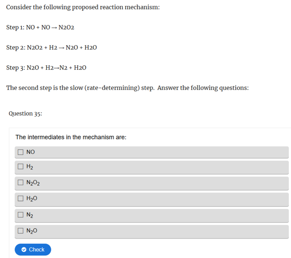 Consider the following proposed reaction mechanism:
Step 1: NO + NO → N202
Step 2: N202 + H2 → N2O + H2O
Step 3: N2O + H2→N2 + H2O
The second step is the slow (rate-determining) step. Answer the following questions:
Question 35:
The intermediates in the mechanism are:
NO
H2
N₂O2
H₂O
N₂
N₂O
Check