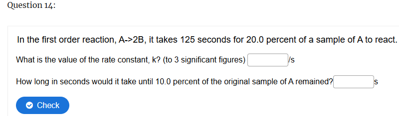 Question 14:
In the first order reaction, A->2B, it takes 125 seconds for 20.0 percent of a sample of A to react.
What is the value of the rate constant, k? (to 3 significant figures)
/s
How long in seconds would it take until 10.0 percent of the original sample of A remained?
S
Check