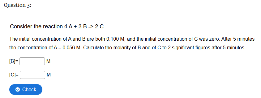 Question 3:
Consider the reaction 4 A + 3 B -> 2 C
The initial concentration of A and B are both 0.100 M, and the initial concentration of C was zero. After 5 minutes
the concentration of A = 0.056 M. Calculate the molarity of B and of C to 2 significant figures after 5 minutes
[B]=
[C]=
M
M
Check