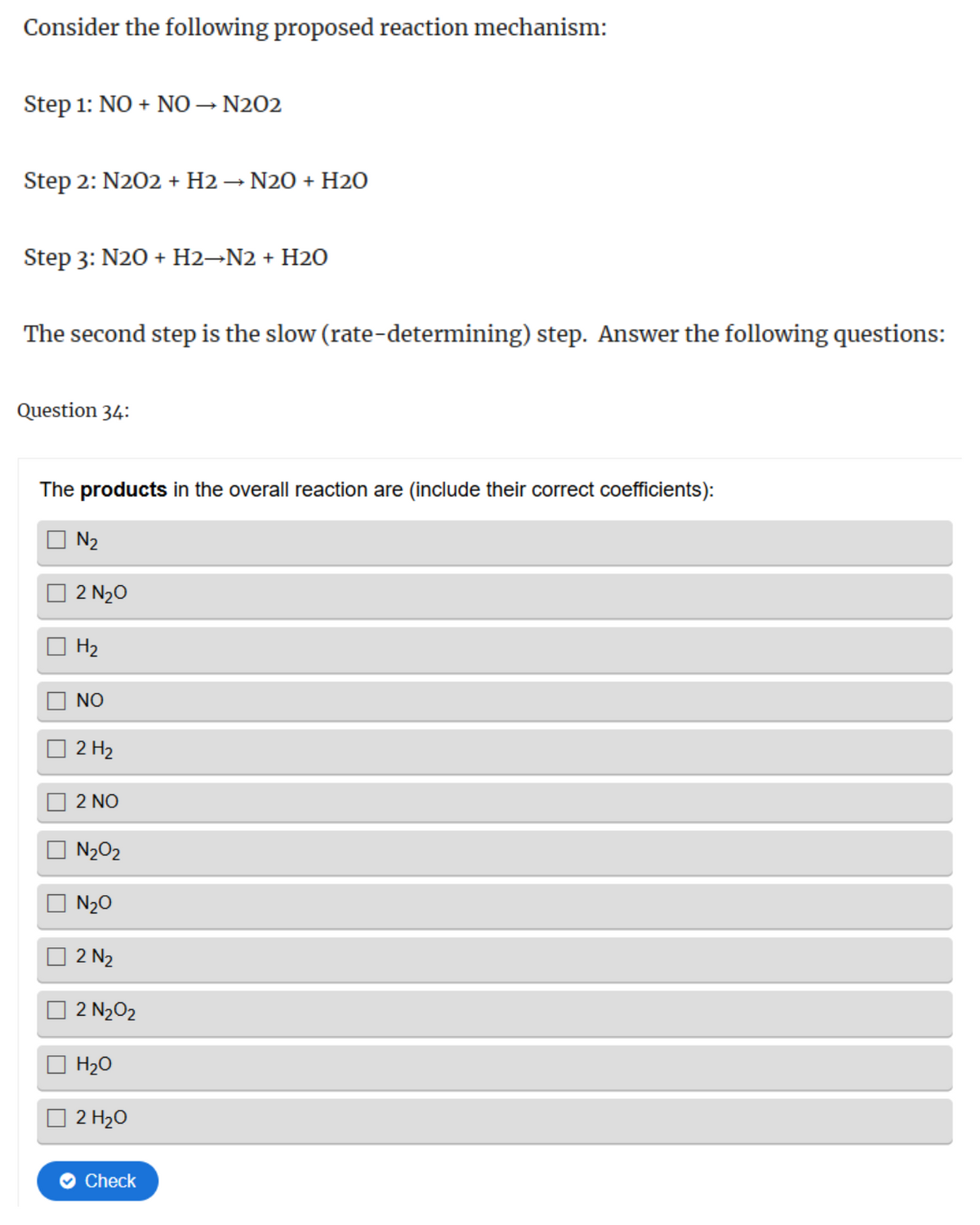 Consider the following proposed reaction mechanism:
Step 1: NO + NO → N202
Step 2: N202 + H2 → N2O + H2O
Step 3: N2O+ H2→N2 + H2O
The second step is the slow (rate-determining) step. Answer the following questions:
Question 34:
The products in the overall reaction are (include their correct coefficients):
N2
2 N₂O
H2
NO
2 H2
2 NO
N202
N₂O
2 №2
2 N₂O2
H₂O
2 H₂O
Check