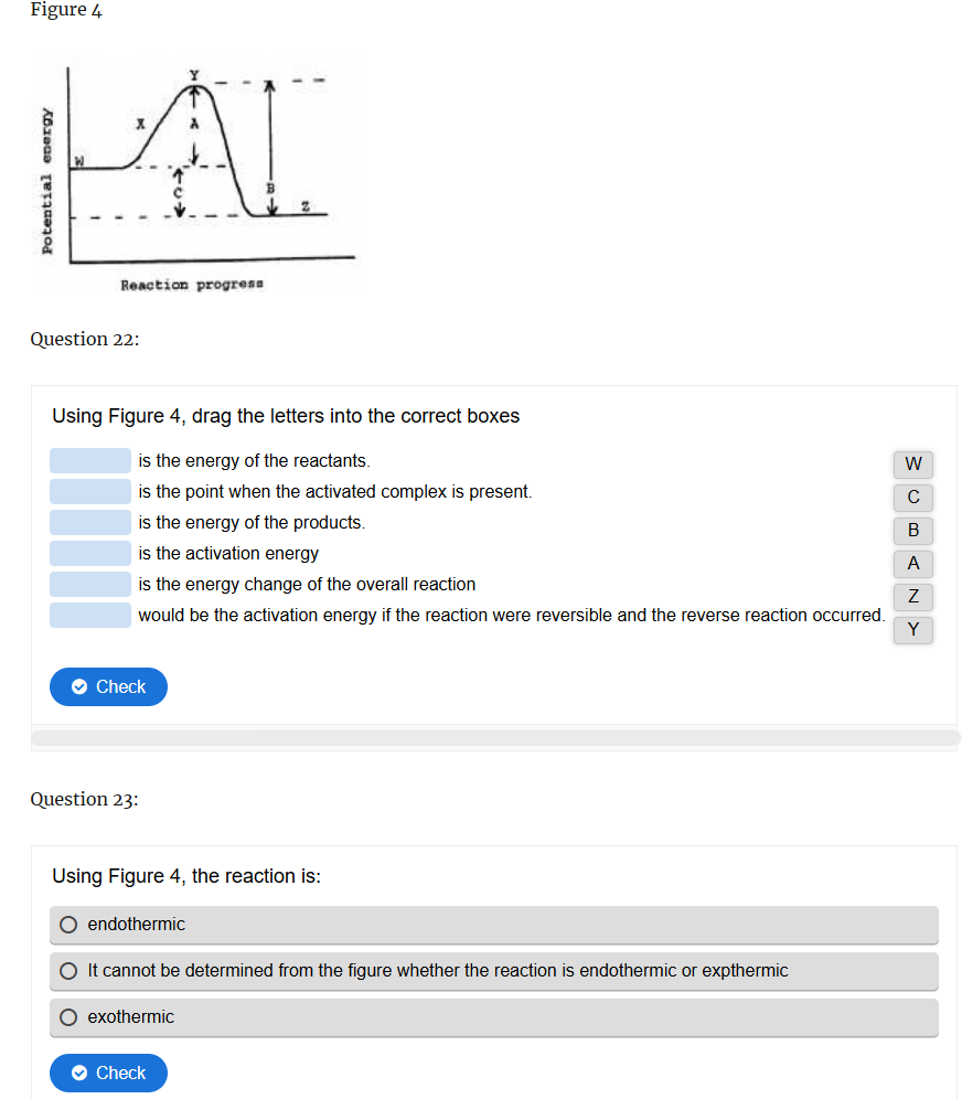 Figure 4
Potential energy
AL
Reaction progress
Question 22:
Using Figure 4, drag the letters into the correct boxes
is the energy of the reactants.
is the point when the activated complex is present.
is the energy of the products.
is the activation energy
is the energy change of the overall reaction
would be the activation energy if the reaction were reversible and the reverse reaction occurred.
Check
Question 23:
Using Figure 4, the reaction is:
endothermic
It cannot be determined from the figure whether the reaction is endothermic or expthermic
exothermic
Check
MOBANY
А