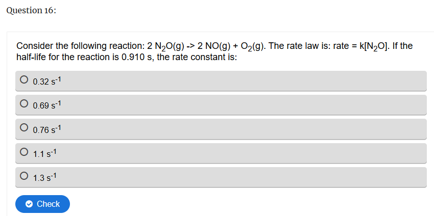 Question 16:
Consider the following reaction: 2 N2O(g) -> 2 NO(g) + O2(g). The rate law is: rate = k[N20]. If the
half-life for the reaction is 0.910 s, the rate constant is:
0.32 s-1
0.69 S-1
○ 0.76 s-1
○ 1.1 s¹
○ 1.3 s¹
Check