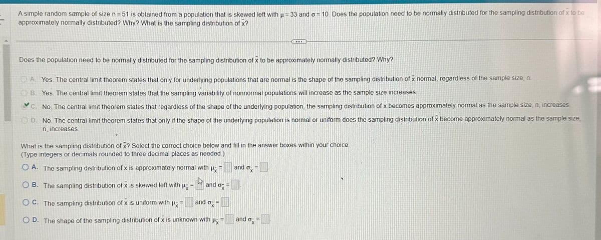 A simple random sample of size n=51 is obtained from a population that is skewed left with μ = 33 and o= 10. Does the population need to be normally distributed for the sampling distribution of x to be
approximately normally distributed? Why? What is the sampling distribution of x?
Does the population need to be normally distributed for the sampling distribution of x to be approximately normally distributed? Why?
A. Yes. The central limit theorem states that only for underlying populations that are normal is the shape of the sampling distribution of x normal, regardless of the sample size, n
OB. Yes. The central limit theorem states that the sampling variability of nonnormal populations will increase as the sample size increases
C. No-The central limit theorem states that regardless of the shape of the underlying population, the sampling distribution of x becomes approximately normal as the sample size, n, increases
OD. No. The central limit theorem states that only if the shape of the underlying population is normal or uniform does the sampling distribution of x become approximately normal as the sample size,
n, increases
What is the sampling distribution of x? Select the correct choice below and fill in the answer boxes within your choice.
(Type integers or decimals rounded to three decimal places as needed)
OA. The sampling distribution of x is approximately normal with μ =
h
OB. The sampling distribution of x is skewed left with
Hx=
and o
OC. The sampling distribution of x is uniform with μ =
OD. The shape of the sampling distribution of x is unknown with
P
and o
=
S
=
and ox
=
DOI
and ox
E