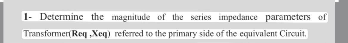 1- Determine the magnitude of the series impedance parameters of
Transformer(Req ,Xeq) referred to the primary side of the equivalent Circuit.
