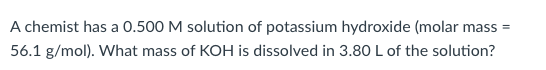 A chemist has a 0.500 M solution of potassium hydroxide (molar mass=
56.1 g/mol). What mass of KOH is dissolved in 3.80 L of the solution?