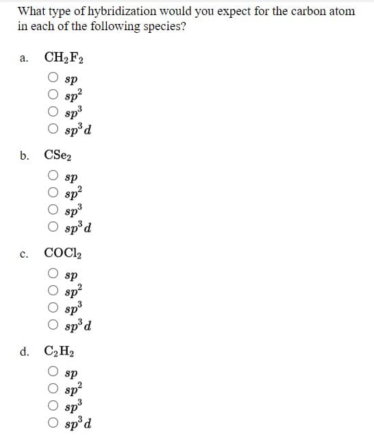 What type of hybridization would you expect for the carbon atom
in each of the following species?
CH2F2
а.
sp
sp?
sp3
O sp°d
b. CSez
sp
sp
sp3
O sp°d
с.
COCI2
sp
sp
sp3
O sp°d
d. C2 H2
sp
sp?
sp3
O sp'd
