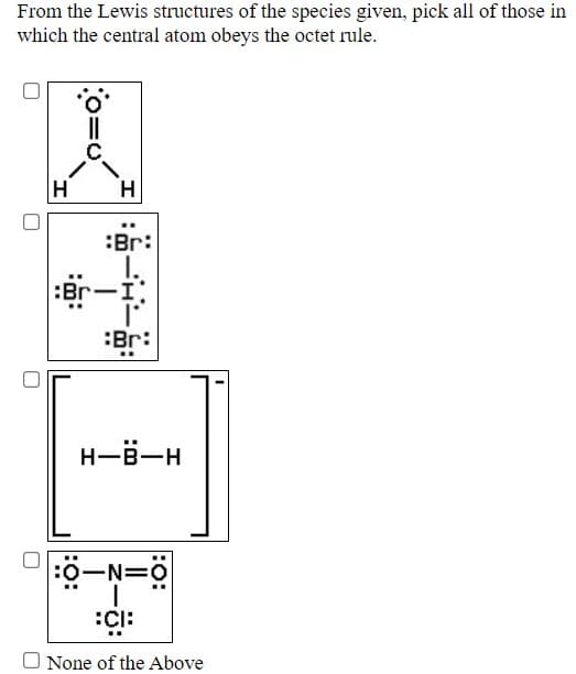 From the Lewis structures of the species given, pick all of those in
which the central atom obeys the octet rule.
:Br:
:Br-I
:Br:
H-B-H
:0-N=0
O None of the Above
