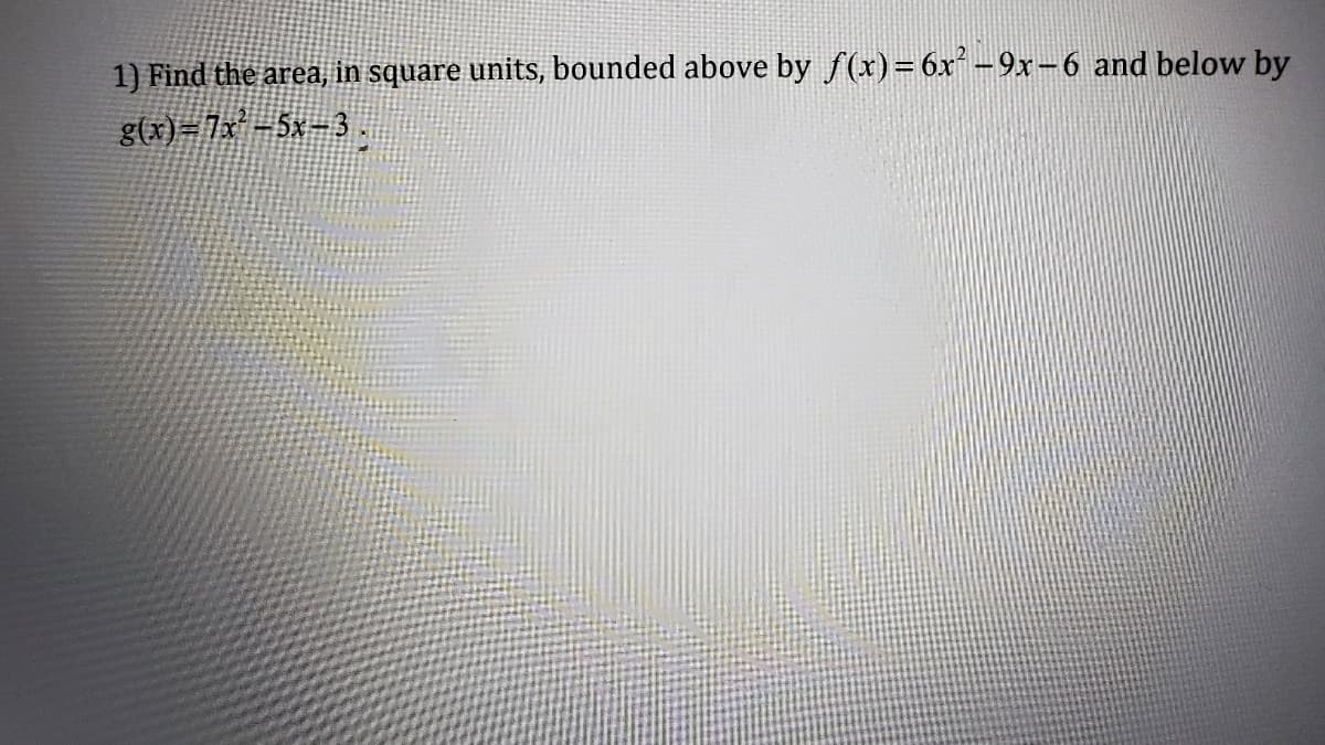 1) Find the area, in square units, bounded above by f(x) = 6x²-9x-6 and below by
g(x)=7x² −5x−3 .