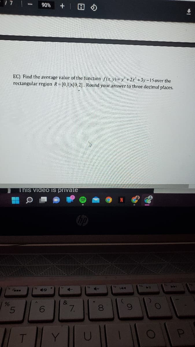 17
90% +
EC) Find the average value of the function f(x,y) = y +2x+3y-15 over the
rectangular region R= [0,1]x[0,2].. Round your answer to three decimal places.
This video is private
f7
f6
-
40
%
5
T
I
6
Y
&
7.
18
&
U
+
00
8
S
f10 11
O
ADI
P