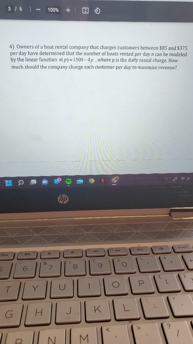 3 16
100%
4) Owners of a boat rental company that charges customers between $85 and $375
per day have determined that the number of boats rented per day n can be modeled
by the linear function n(p)= 1500-4p , where p is the daily rental charge. How
much should the company charge each customer per day to maximize revenue?
insert
&
6.
8.
T.
J
K
NM.

