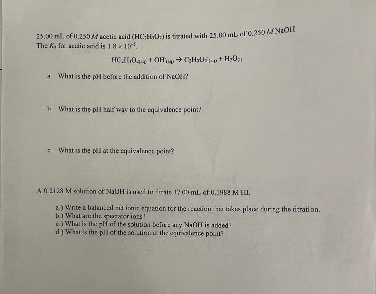 25.00 mL of 0.250 Macetic acid (HC₂H₂O₂) is titrated with 25.00 mL of 0.250 M NaOH.
The Ka for acetic acid is 1.8 x 10-5.
HC₂H3O2(aq) + OH(aq) → C₂H3O2 (aq) + H₂O(1)
a. What is the pH before the addition of NaOH?
b. What is the pH half way to the equivalence point?
c. What is the pH at the equivalence point?
A 0.2128 M solution of NaOH is used to titrate 37.00 mL of 0.1988 MHI.
a.) Write a balanced net ionic equation for the reaction that takes place during the titration.
b.) What are the spectator ions?
c.) What is the pH of the solution before any NaOH is added?
d.) What is the pH of the solution at the equivalence point?